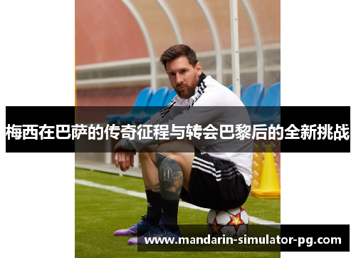 梅西在巴萨的传奇征程与转会巴黎后的全新挑战